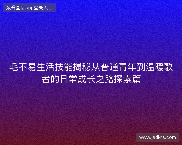 毛不易生活技能揭秘从普通青年到温暖歌者的日常成长之路探索篇