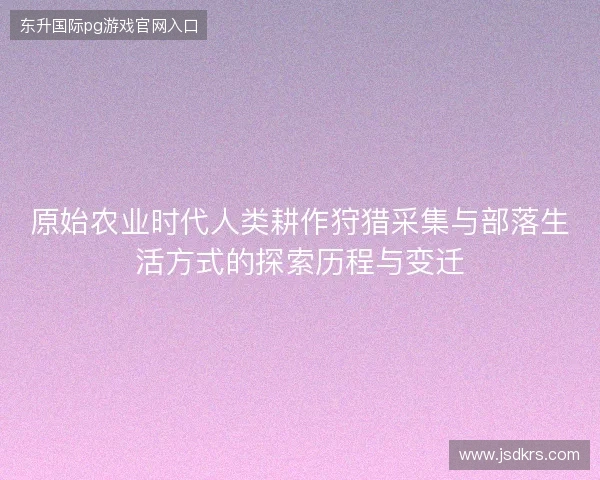 原始农业时代人类耕作狩猎采集与部落生活方式的探索历程与变迁